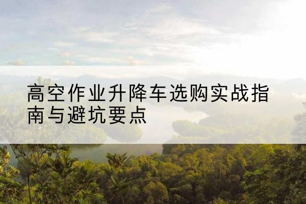 开远升降车怎么选-高空作业升降车选购实战指南与避坑要点