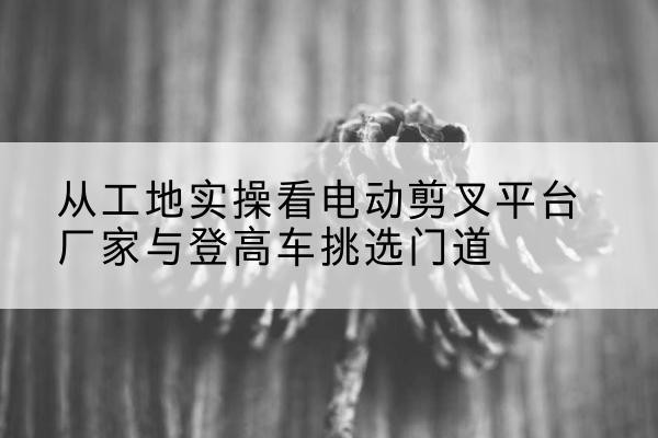 开远电动剪叉升降平台厂家-从工地实操看电动剪叉平台厂家与登高车挑选门道