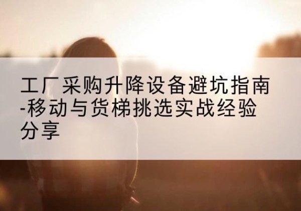 开远移动式升降机怎么选-工厂采购升降设备避坑指南-移动与货梯挑选实战经验分享