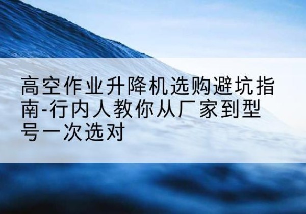 开远升降平台厂家-高空作业升降机选购避坑指南-行内人教你从厂家到型号一次选对