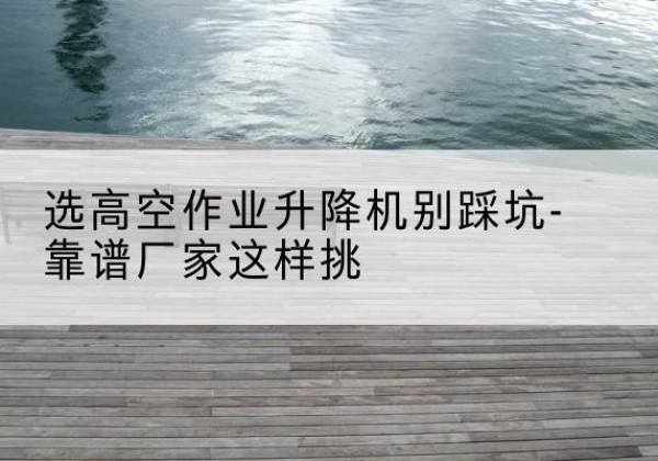 开远剪叉式升降机厂家-选高空作业升降机别踩坑-靠谱厂家这样挑