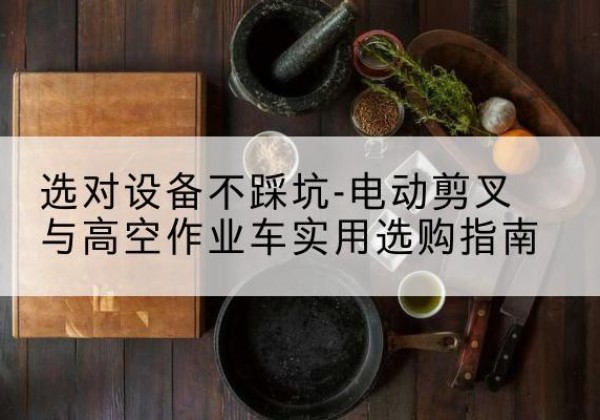开远电动剪叉升降平台怎么选-选对设备不踩坑-电动剪叉与高空作业车实用选购指南
