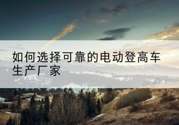 开远电动登高车厂家-如何选择可靠的电动登高车生产厂家
