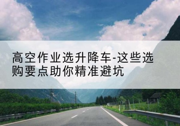 开远升降车厂家-高空作业选升降车-这些选购要点助你*避坑