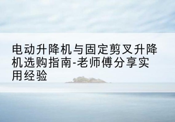 开远电动升降机怎么选-电动升降机与固定剪叉升降机选购指南-老师傅分享实用经验