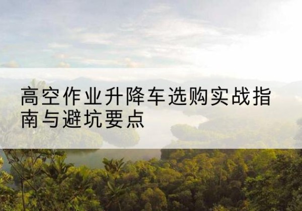 开远升降车怎么选-高空作业升降车选购实战指南与避坑要点