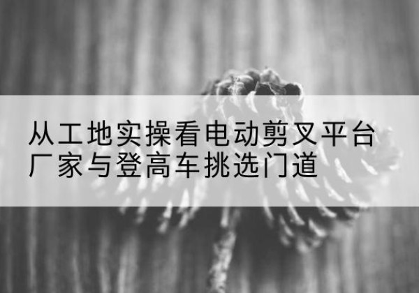 开远电动剪叉升降平台厂家-从工地实操看电动剪叉平台厂家与登高车挑选门道