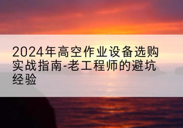 开远高空作业升降机厂家推荐-2024年高空作业设备选购实战指南-老工程师的避坑经验